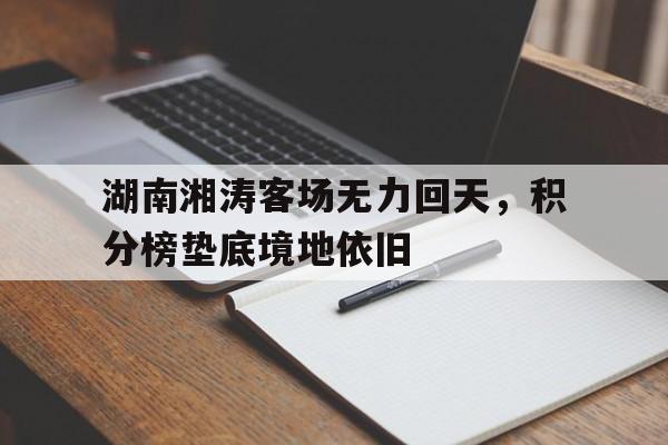 关于湖南湘涛客场无力回天,积分榜垫底境地依旧的信息