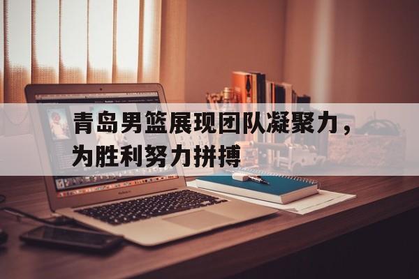 关于青岛男篮展现团队凝聚力，为胜利努力拼搏的信息