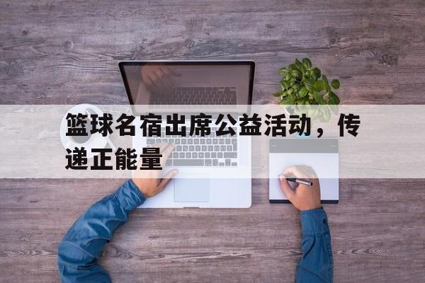 篮球名宿出席公益活动，传递正能量的简单介绍